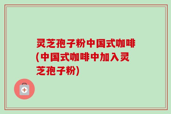 灵芝孢子粉中国式咖啡(中国式咖啡中加入灵芝孢子粉)