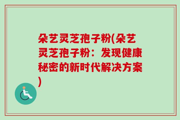 朵艺灵芝孢子粉(朵艺灵芝孢子粉:发现健康秘密的新时代解决方案) 朵艺灵芝孢子粉(朵艺灵芝孢子粉:发现健康秘密的新时代解决方案)