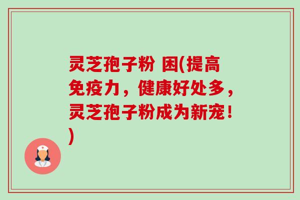 灵芝孢子粉 困(提高免疫力,健康好处多,灵芝孢子粉成为新宠!) 灵芝孢子粉 困(提高免疫力,健康好处多,灵芝孢子粉成为新宠!)