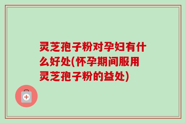 灵芝孢子粉对孕妇有什么好处(怀孕期间服用灵芝孢子粉的益处) 灵芝孢子粉对孕妇有什么好处(怀孕期间服用灵芝孢子粉的益处)