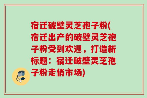 宿迁破壁灵芝孢子粉(宿迁出产的破壁灵芝孢子粉受到欢迎,打造新标题:宿迁破壁灵芝孢子粉走俏市场) 宿迁破壁灵芝孢子粉(宿迁出产的破壁灵芝孢子粉受到欢迎,打造新标题:宿迁破壁灵芝孢子粉走俏市场)