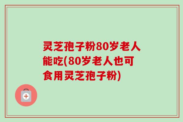 灵芝孢子粉80岁老人能吃(80岁老人也可食用灵芝孢子粉) 灵芝孢子粉80岁老人能吃(80岁老人也可食用灵芝孢子粉)