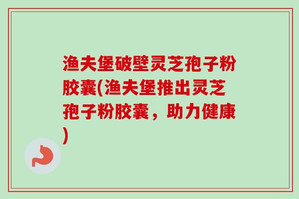 渔夫堡破壁灵芝孢子粉胶囊(渔夫堡推出灵芝孢子粉胶囊,助力健康) 渔夫堡破壁灵芝孢子粉胶囊(渔夫堡推出灵芝孢子粉胶囊,助力健康)