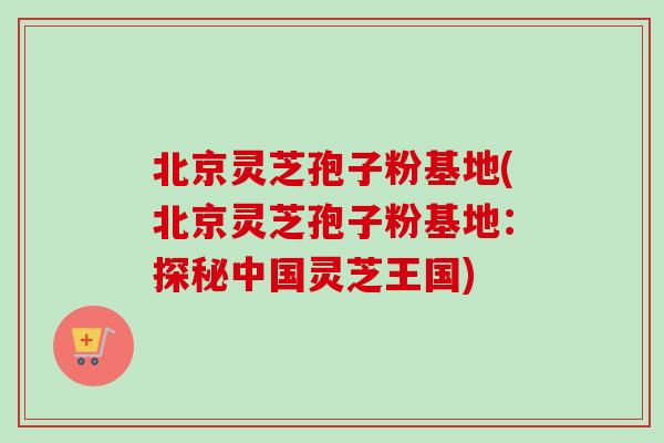 北京灵芝孢子粉基地(北京灵芝孢子粉基地:探秘中国灵芝王国) 北京灵芝孢子粉基地(北京灵芝孢子粉基地:探秘中国灵芝王国)