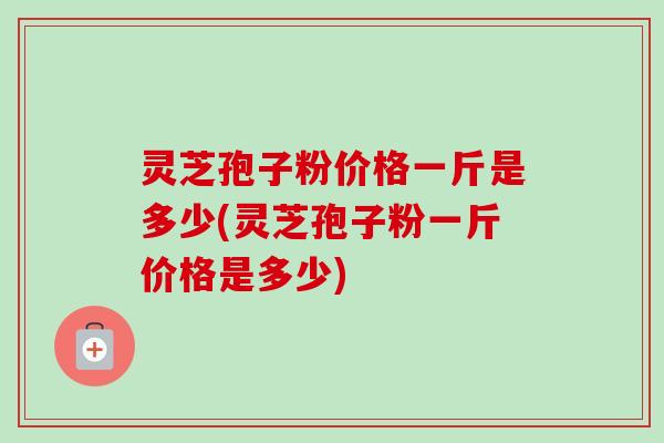灵芝孢子粉价格一斤是多少(灵芝孢子粉一斤价格是多少) 灵芝孢子粉价格一斤是多少(灵芝孢子粉一斤价格是多少)