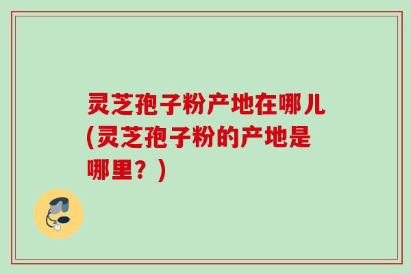 灵芝孢子粉产地在哪儿(灵芝孢子粉的产地是哪里?) 灵芝孢子粉产地在哪儿(灵芝孢子粉的产地是哪里?)