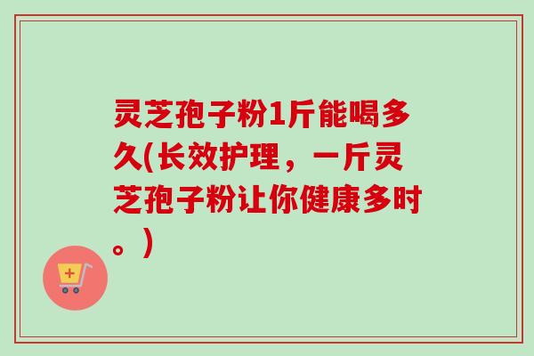 灵芝孢子粉1斤能喝多久(长效护理，一斤灵芝孢子粉让你健康多时。)
