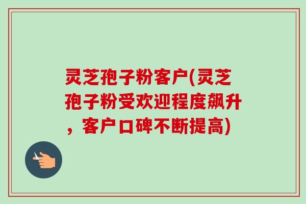 灵芝孢子粉客户(灵芝孢子粉受欢迎程度飙升,客户口碑不断提高) 灵芝孢子粉客户(灵芝孢子粉受欢迎程度飙升,客户口碑不断提高)