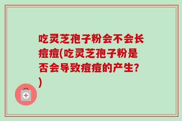 吃灵芝孢子粉会不会长痘痘(吃灵芝孢子粉是否会导致痘痘的产生？)