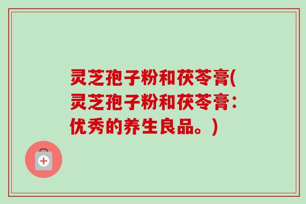 灵芝孢子粉和茯苓膏(灵芝孢子粉和茯苓膏:优秀的养生良品。) 灵芝孢子粉和茯苓膏(灵芝孢子粉和茯苓膏:优秀的养生良品。)