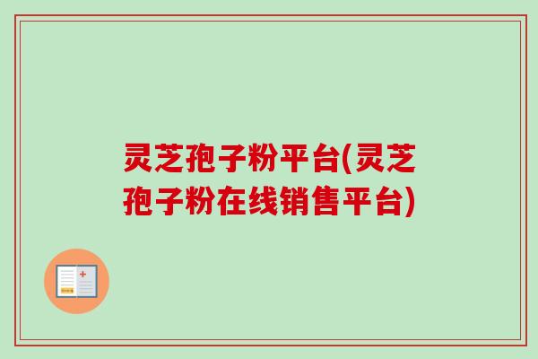 灵芝孢子粉平台(灵芝孢子粉在线销售平台) 灵芝孢子粉平台(灵芝孢子粉在线销售平台)