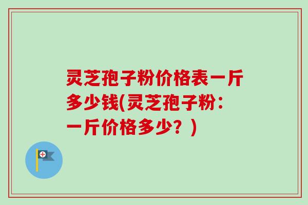 灵芝孢子粉价格表一斤多少钱(灵芝孢子粉:一斤价格多少?) 灵芝孢子粉价格表一斤多少钱(灵芝孢子粉:一斤价格多少?)