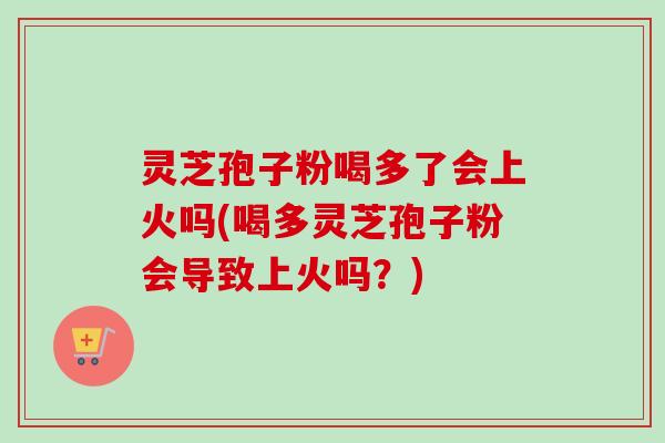 灵芝孢子粉喝多了会上火吗(喝多灵芝孢子粉会导致上火吗?) 灵芝孢子粉喝多了会上火吗(喝多灵芝孢子粉会导致上火吗?)