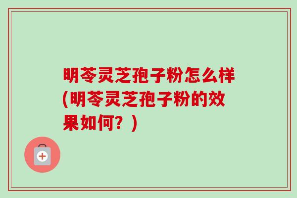 明苓灵芝孢子粉怎么样(明苓灵芝孢子粉的效果如何?) 明苓灵芝孢子粉怎么样(明苓灵芝孢子粉的效果如何?)