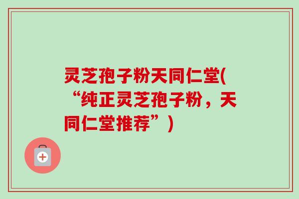 灵芝孢子粉天同仁堂(“纯正灵芝孢子粉,天同仁堂推荐”) 灵芝孢子粉天同仁堂(“纯正灵芝孢子粉,天同仁堂推荐”)