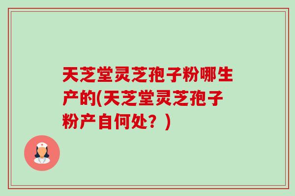 天芝堂灵芝孢子粉哪生产的(天芝堂灵芝孢子粉产自何处?) 天芝堂灵芝孢子粉哪生产的(天芝堂灵芝孢子粉产自何处?)