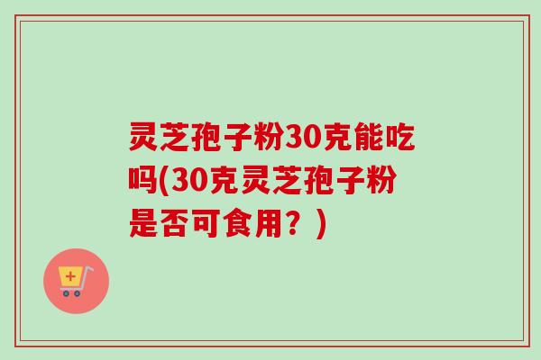灵芝孢子粉30克能吃吗(30克灵芝孢子粉是否可食用?) 灵芝孢子粉30克能吃吗(30克灵芝孢子粉是否可食用?)
