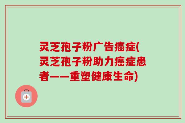 灵芝孢子粉广告症(灵芝孢子粉助力症患者——重塑健康生命)