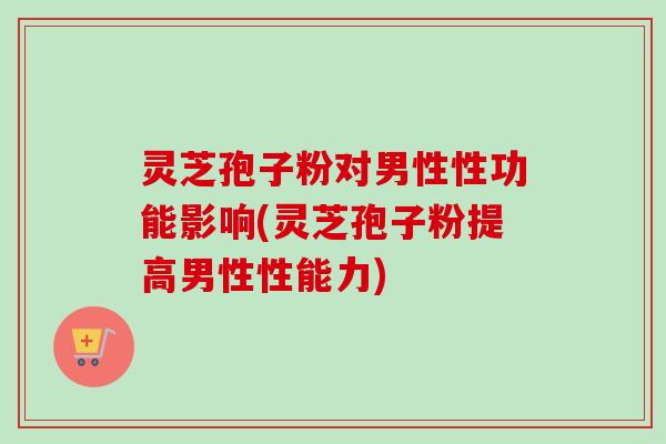 灵芝孢子粉对男性性功能影响(灵芝孢子粉提高男性性能力) 灵芝孢子粉对男性性功能影响(灵芝孢子粉提高男性性能力)