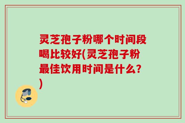 灵芝孢子粉哪个时间段喝比较好(灵芝孢子粉佳饮用时间是什么?) 灵芝孢子粉哪个时间段喝比较好(灵芝孢子粉佳饮用时间是什么?)