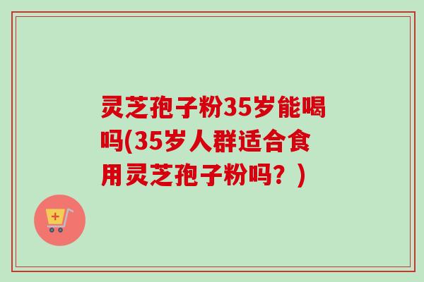 灵芝孢子粉35岁能喝吗(35岁人群适合食用灵芝孢子粉吗?) 灵芝孢子粉35岁能喝吗(35岁人群适合食用灵芝孢子粉吗?)