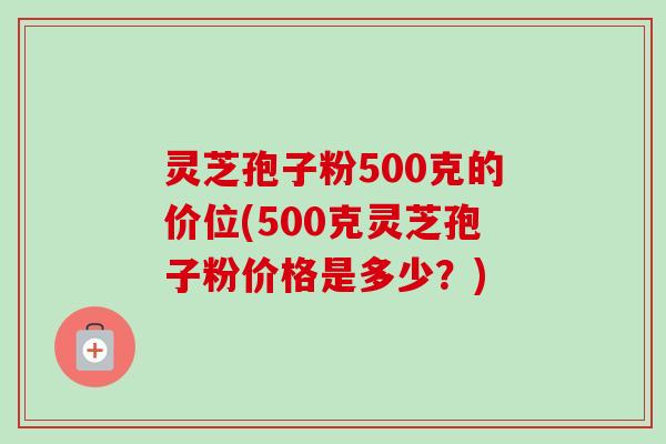 灵芝孢子粉500克的价位(500克灵芝孢子粉价格是多少?) 灵芝孢子粉500克的价位(500克灵芝孢子粉价格是多少?)