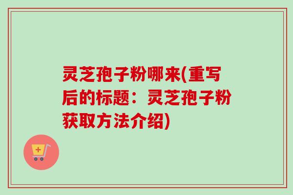 灵芝孢子粉哪来(重写后的标题:灵芝孢子粉获取方法介绍) 灵芝孢子粉哪来(重写后的标题:灵芝孢子粉获取方法介绍)