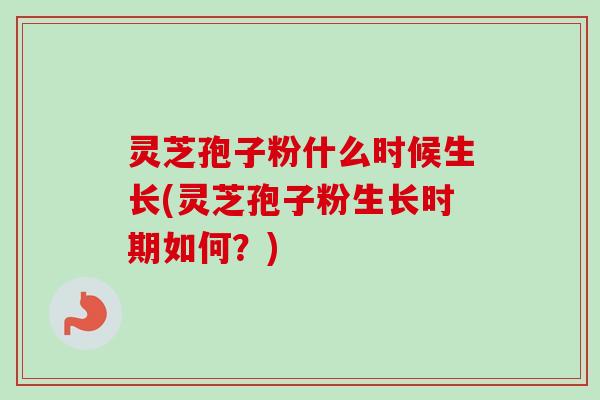 灵芝孢子粉什么时候生长(灵芝孢子粉生长时期如何？)