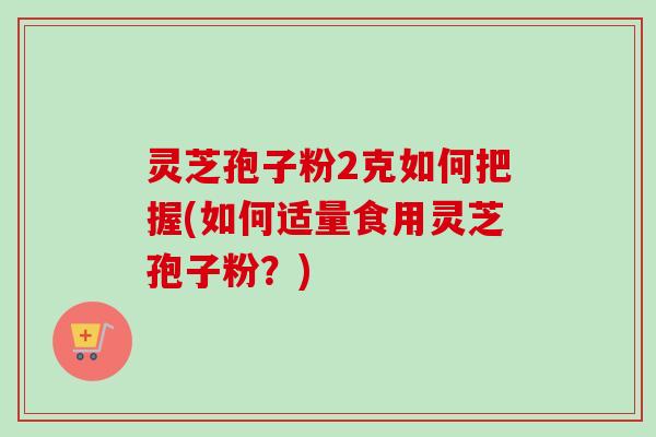 灵芝孢子粉2克如何把握(如何适量食用灵芝孢子粉?) 灵芝孢子粉2克如何把握(如何适量食用灵芝孢子粉?)
