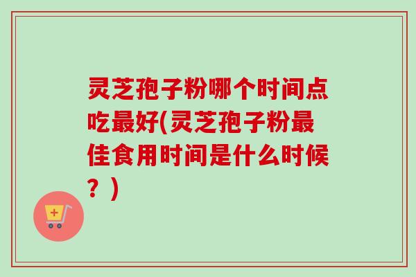 灵芝孢子粉哪个时间点吃好(灵芝孢子粉佳食用时间是什么时候?) 灵芝孢子粉哪个时间点吃好(灵芝孢子粉佳食用时间是什么时候?)