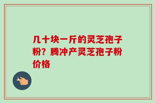 几十块一斤的灵芝孢子粉?腾冲产灵芝孢子粉价格 几十块一斤的灵芝孢子粉?腾冲产灵芝孢子粉价格