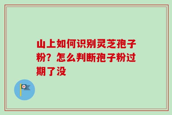 山上如何识别灵芝孢子粉?怎么判断孢子粉过期了没 山上如何识别灵芝孢子粉?怎么判断孢子粉过期了没