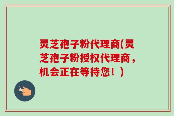 灵芝孢子粉代理商(灵芝孢子粉授权代理商，机会正在等待您！)