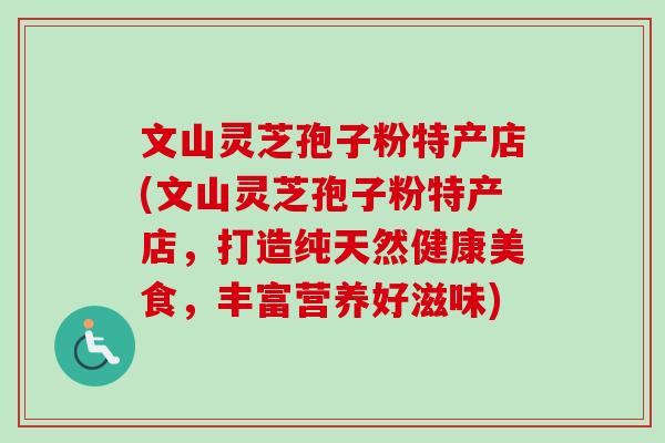 文山灵芝孢子粉特产店(文山灵芝孢子粉特产店,打造纯天然健康美食,丰富营养好滋味) 文山灵芝孢子粉特产店(文山灵芝孢子粉特产店,打造纯天然健康美食,丰富营养好滋味)