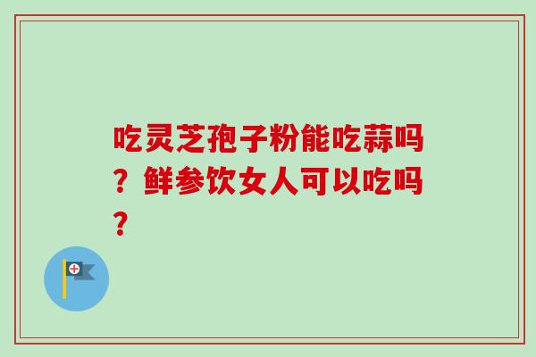 吃灵芝孢子粉能吃蒜吗?鲜参饮女人可以吃吗? 吃灵芝孢子粉能吃蒜吗?鲜参饮女人可以吃吗?
