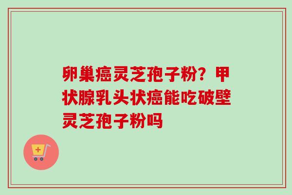卵巢灵芝孢子粉？乳头状能吃破壁灵芝孢子粉吗