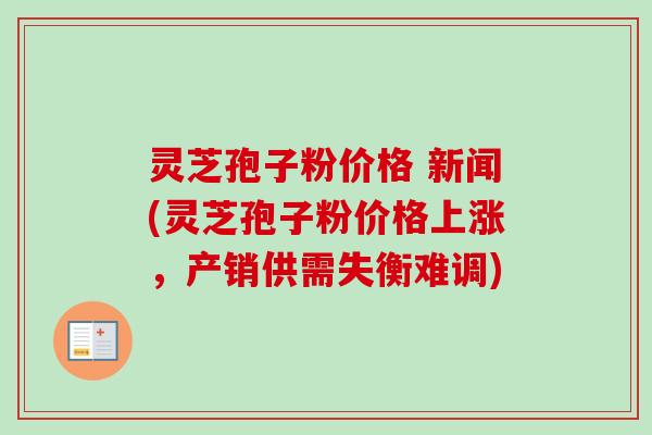 灵芝孢子粉价格 新闻(灵芝孢子粉价格上涨,产销供需失衡难调) 灵芝孢子粉价格 新闻(灵芝孢子粉价格上涨,产销供需失衡难调)