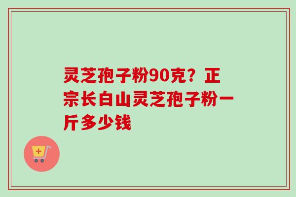 灵芝孢子粉90克?正宗长白山灵芝孢子粉一斤多少钱 灵芝孢子粉90克?正宗长白山灵芝孢子粉一斤多少钱