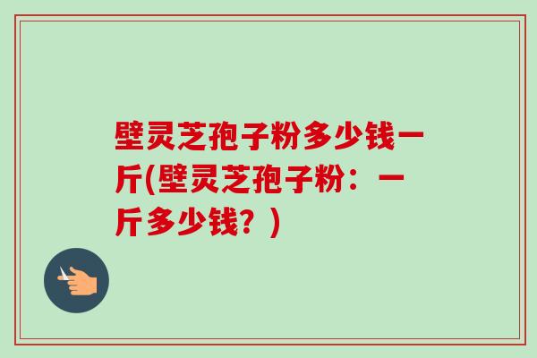 壁灵芝孢子粉多少钱一斤(壁灵芝孢子粉:一斤多少钱?) 壁灵芝孢子粉多少钱一斤(壁灵芝孢子粉:一斤多少钱?)