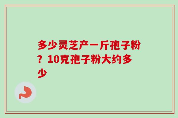 多少灵芝产一斤孢子粉?10克孢子粉大约多少 多少灵芝产一斤孢子粉?10克孢子粉大约多少