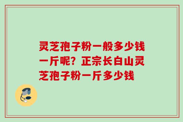 灵芝孢子粉一般多少钱一斤呢?正宗长白山灵芝孢子粉一斤多少钱 灵芝孢子粉一般多少钱一斤呢?正宗长白山灵芝孢子粉一斤多少钱