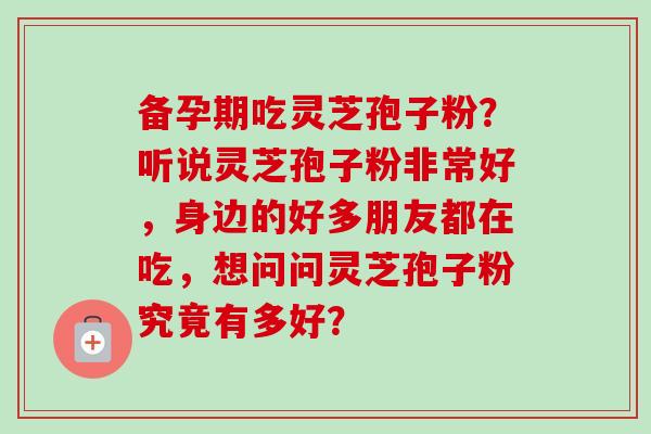 备孕期吃灵芝孢子粉?听说灵芝孢子粉非常好,身边的好多朋友都在吃,想问问灵芝孢子粉究竟有多好? 备孕期吃灵芝孢子粉?听说灵芝孢子粉非常好,身边的好多朋友都在吃,想问问灵芝孢子粉究竟有多好?