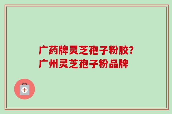 广药牌灵芝孢子粉胶？广州灵芝孢子粉品牌