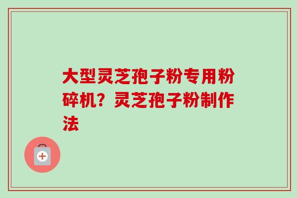 大型灵芝孢子粉专用粉碎机?灵芝孢子粉制作法 大型灵芝孢子粉专用粉碎机?灵芝孢子粉制作法