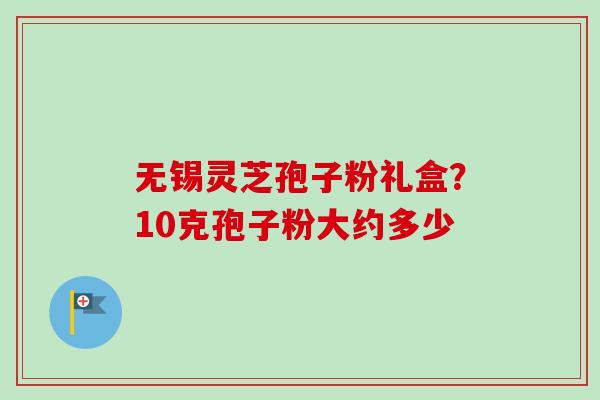 无锡灵芝孢子粉礼盒？10克孢子粉大约多少