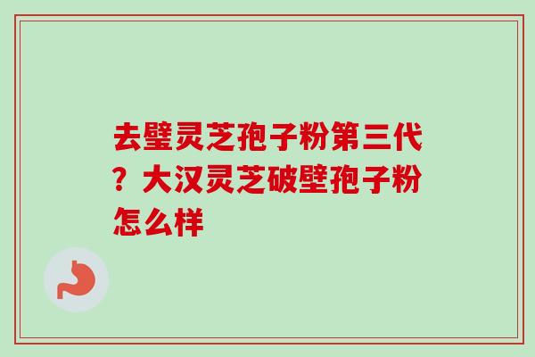 去璧灵芝孢子粉第三代?大汉灵芝破壁孢子粉怎么样 去璧灵芝孢子粉第三代?大汉灵芝破壁孢子粉怎么样