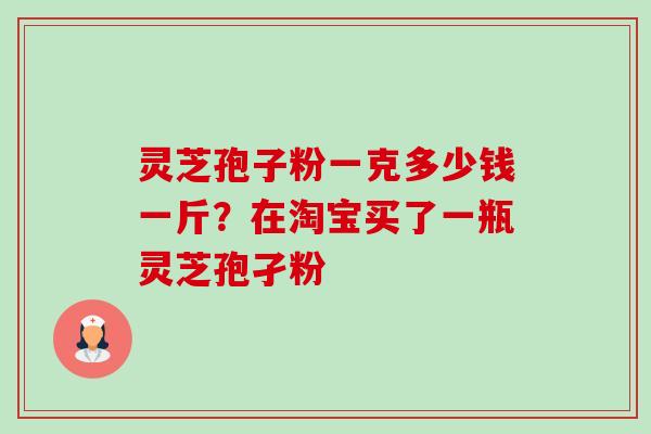 灵芝孢子粉一克多少钱一斤?在淘宝买了一瓶灵芝孢孑粉 灵芝孢子粉一克多少钱一斤?在淘宝买了一瓶灵芝孢孑粉