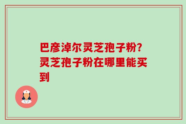 巴彦淖尔灵芝孢子粉?灵芝孢子粉在哪里能买到 巴彦淖尔灵芝孢子粉?灵芝孢子粉在哪里能买到