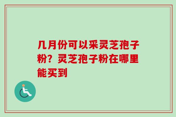 几月份可以采灵芝孢子粉?灵芝孢子粉在哪里能买到 几月份可以采灵芝孢子粉?灵芝孢子粉在哪里能买到