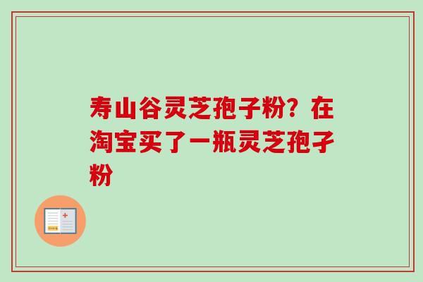 寿山谷灵芝孢子粉?在淘宝买了一瓶灵芝孢孑粉 寿山谷灵芝孢子粉?在淘宝买了一瓶灵芝孢孑粉